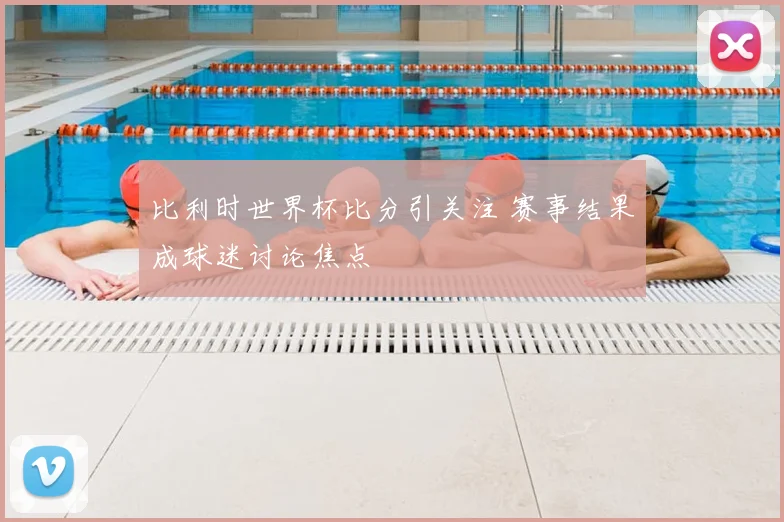 比利时世界杯比分引关注 赛事结果成球迷讨论焦点