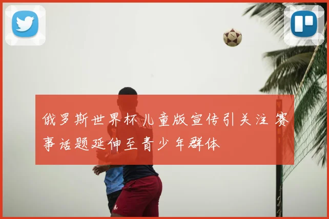 俄罗斯世界杯儿童版宣传引关注 赛事话题延伸至青少年群体