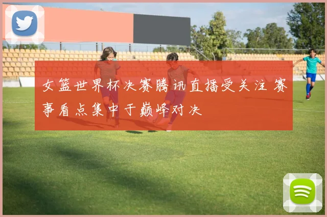 女篮世界杯决赛腾讯直播受关注 赛事看点集中于巅峰对决