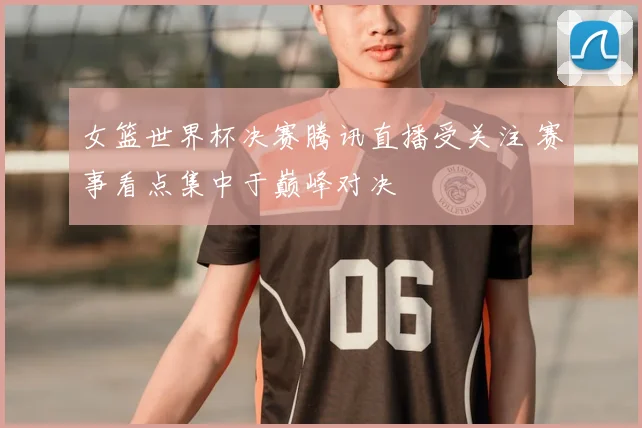 女篮世界杯决赛腾讯直播受关注 赛事看点集中于巅峰对决
