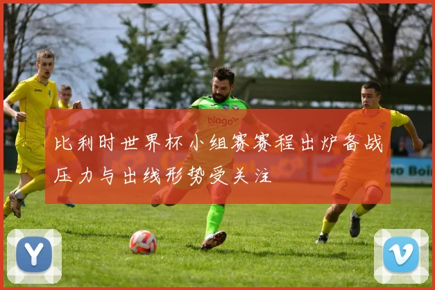 比利时世界杯小组赛赛程出炉备战压力与出线形势受关注