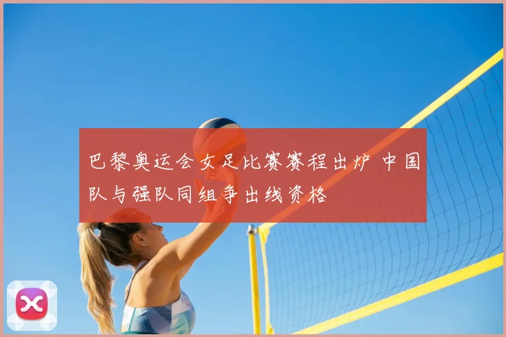 巴黎奥运会女足比赛赛程出炉 中国队与强队同组争出线资格