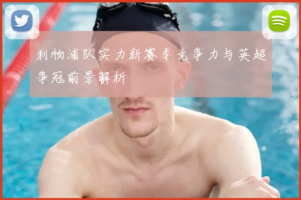利物浦队实力新赛季竞争力与英超争冠前景解析