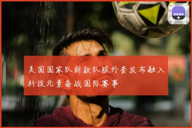 美国国家队新款队服外套发布融入科技元素备战国际赛事