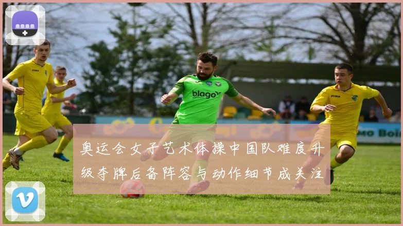 奥运会女子艺术体操中国队难度升级夺牌后备阵容与动作细节成关注点