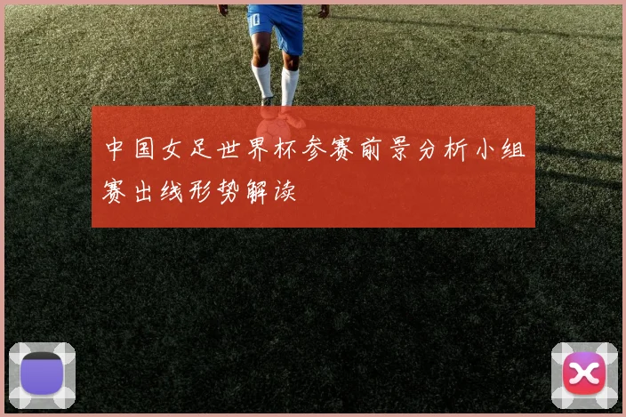 中国女足世界杯参赛前景分析小组赛出线形势解读