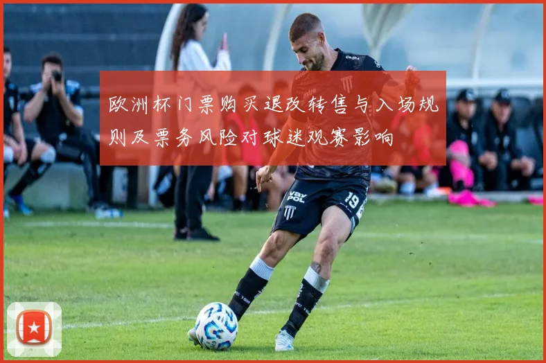欧洲杯门票购买退改转售与入场规则及票务风险对球迷观赛影响