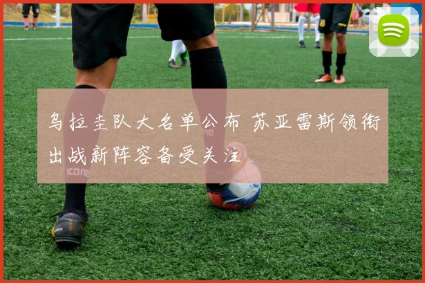 乌拉圭队大名单公布 苏亚雷斯领衔出战新阵容备受关注