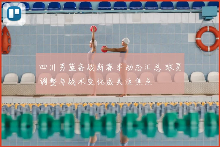 四川男篮备战新赛季动态汇总 球员调整与战术变化成关注焦点