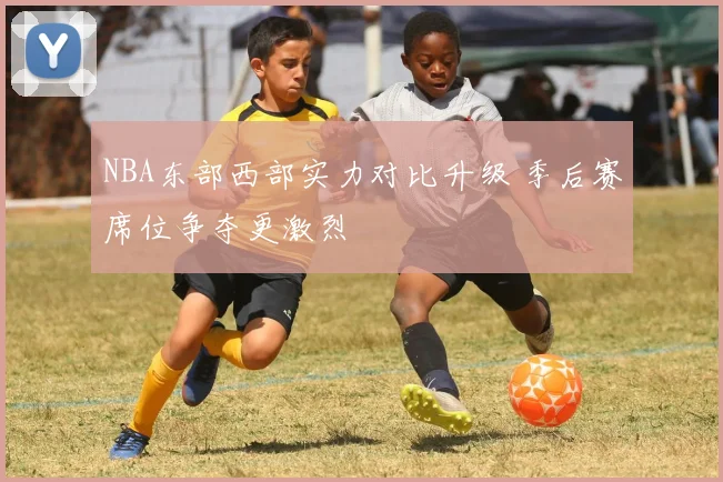 NBA东部西部实力对比升级 季后赛席位争夺更激烈