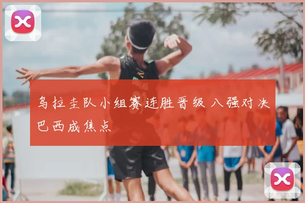 乌拉圭队小组赛连胜晋级 八强对决巴西成焦点