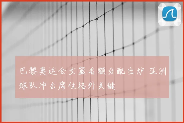巴黎奥运会女篮名额分配出炉 亚洲球队冲击席位格外关键