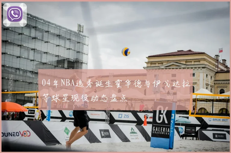 04年NBA选秀诞生霍华德与伊戈达拉等球星现役动态盘点