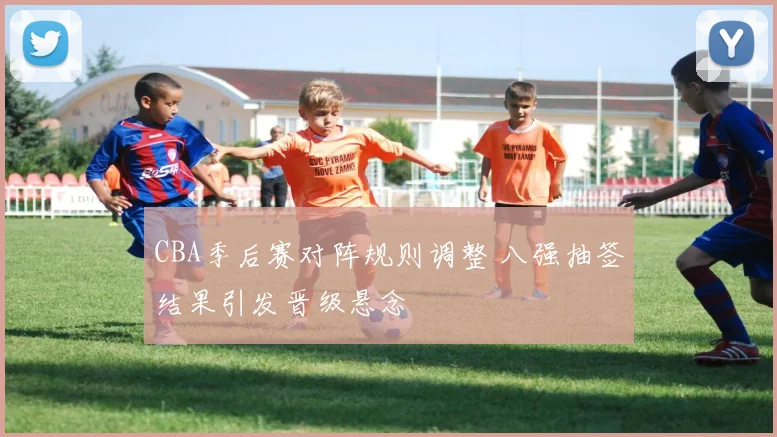CBA季后赛对阵规则调整 八强抽签结果引发晋级悬念