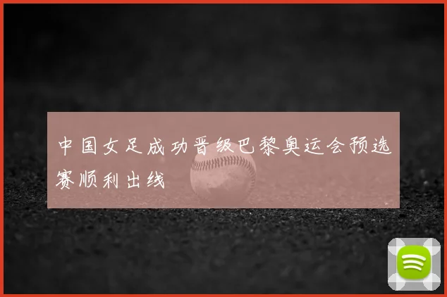 中国女足成功晋级巴黎奥运会预选赛顺利出线