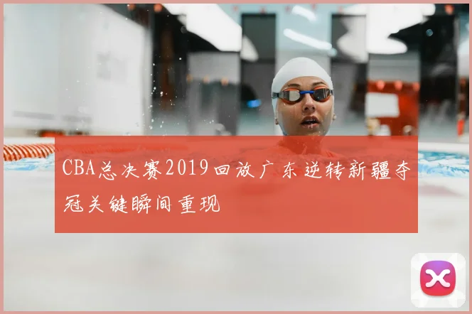 CBA总决赛2019回放广东逆转新疆夺冠关键瞬间重现