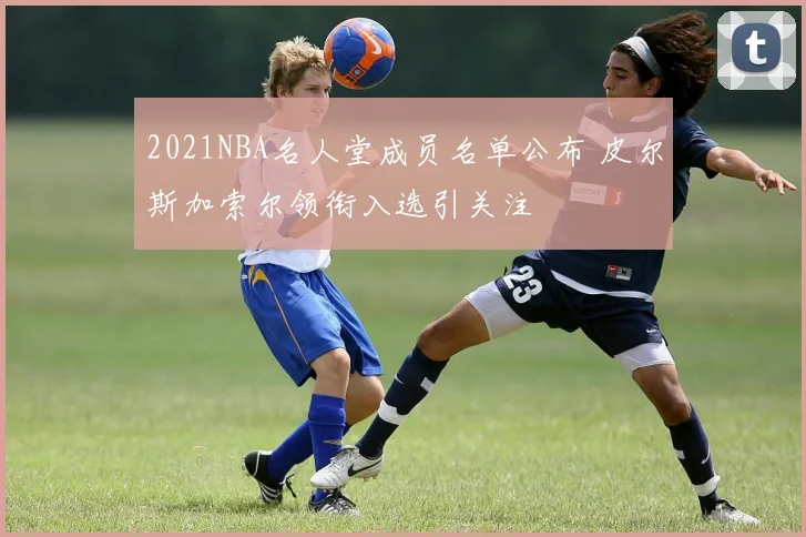 2021NBA名人堂成员名单公布 皮尔斯加索尔领衔入选引关注