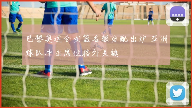 巴黎奥运会女篮名额分配出炉 亚洲球队冲击席位格外关键