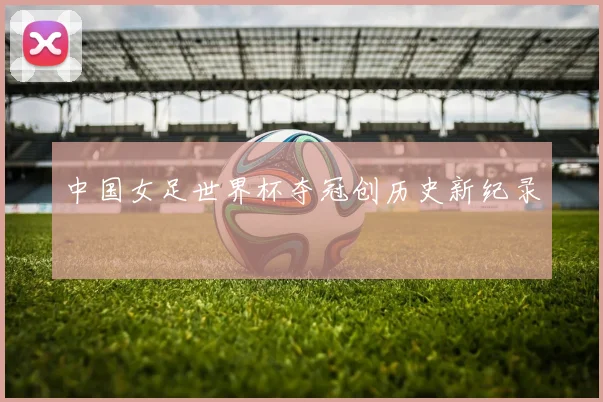 中国女足世界杯夺冠创历史新纪录