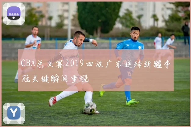 CBA总决赛2019回放广东逆转新疆夺冠关键瞬间重现