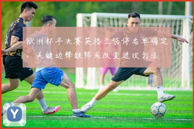 欧洲杯半决赛英格兰伤停名单确定,关键边锋缺阵或改变进攻打法