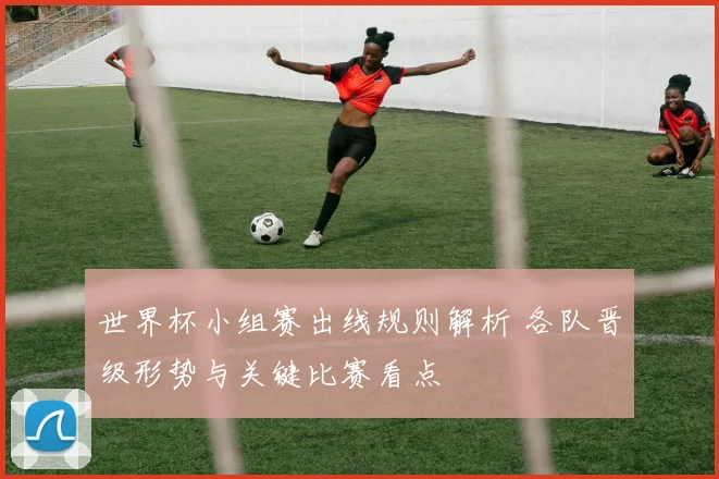 世界杯小组赛出线规则解析 各队晋级形势与关键比赛看点