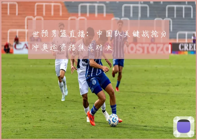 世预男篮直播：中国队关键战抢分冲奥运资格焦点对决