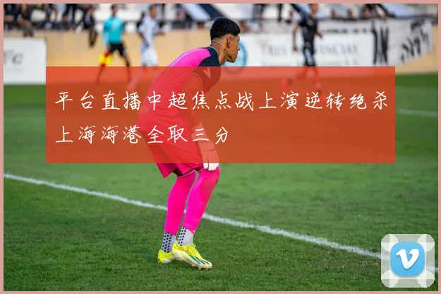 平台直播中超焦点战上演逆转绝杀上海海港全取三分