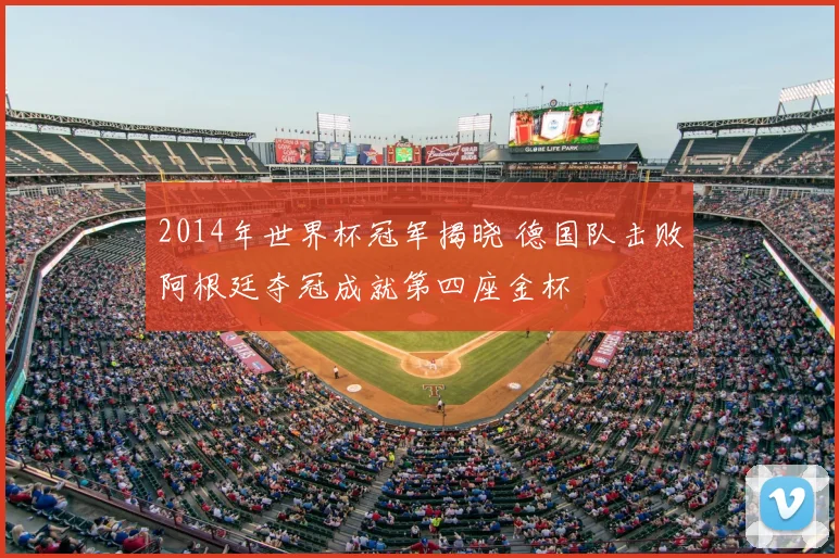 2014年世界杯冠军揭晓 德国队击败阿根廷夺冠成就第四座金杯