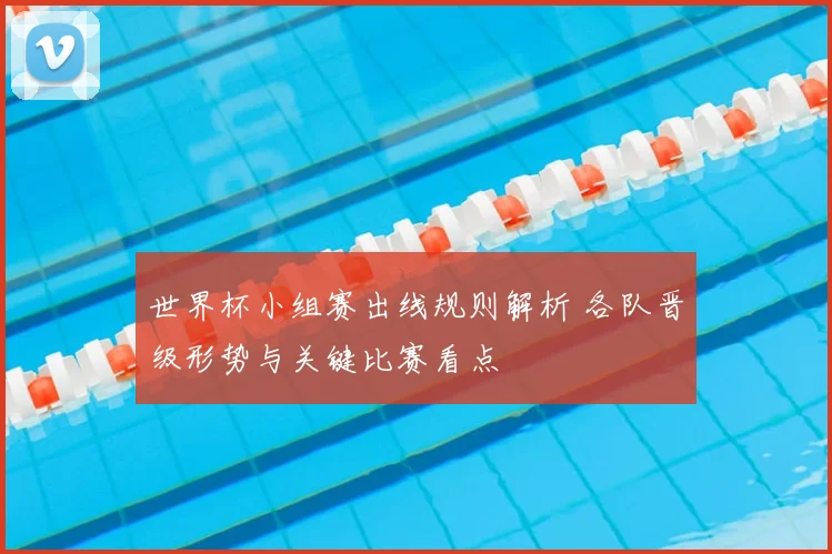世界杯小组赛出线规则解析 各队晋级形势与关键比赛看点