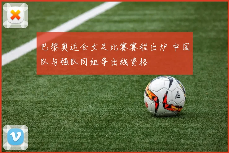 巴黎奥运会女足比赛赛程出炉 中国队与强队同组争出线资格