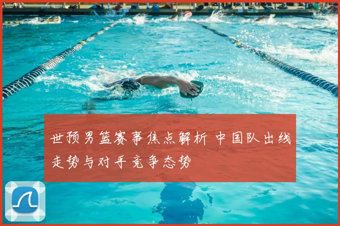 世预男篮赛事焦点解析 中国队出线走势与对手竞争态势
