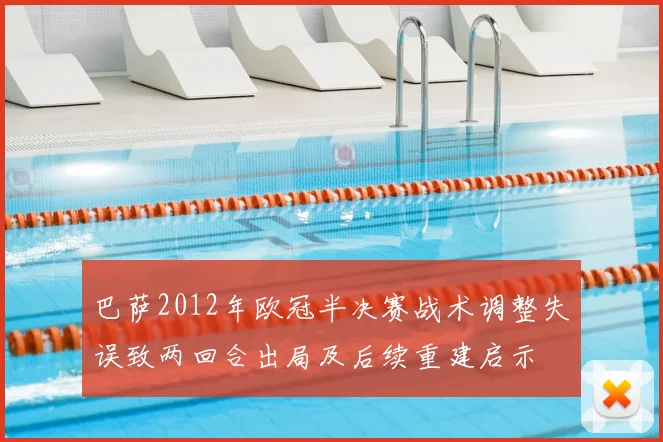巴萨2012年欧冠半决赛战术调整失误致两回合出局及后续重建启示
