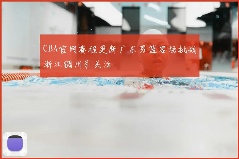 CBA官网赛程更新广东男篮客场挑战浙江稠州引关注