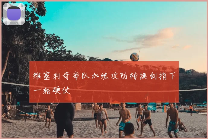 维塞利奇率队加练攻防转换剑指下一轮硬仗