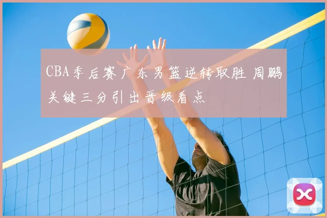 CBA季后赛广东男篮逆转取胜 周鹏关键三分引出晋级看点