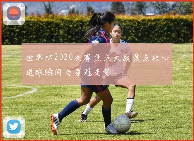 世界杯2020决赛焦点大战盘点核心进球瞬间与争冠走势