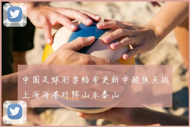 中国足球彩票赔率更新中超焦点战上海海港对阵山东泰山