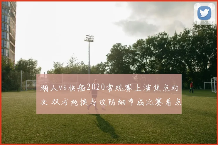 湖人vs快船2020常规赛上演焦点对决 双方轮换与攻防细节成比赛看点