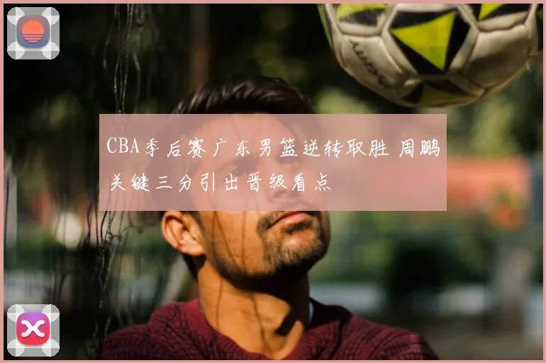 CBA季后赛广东男篮逆转取胜 周鹏关键三分引出晋级看点