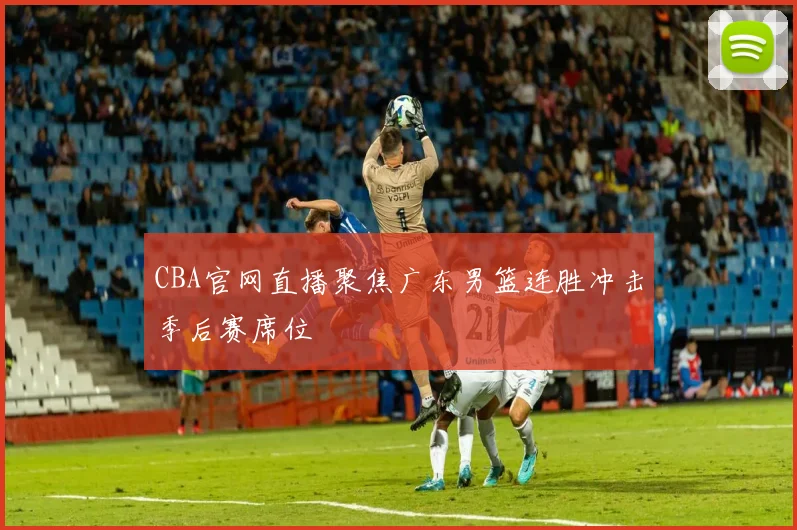 CBA官网直播聚焦广东男篮连胜冲击季后赛席位