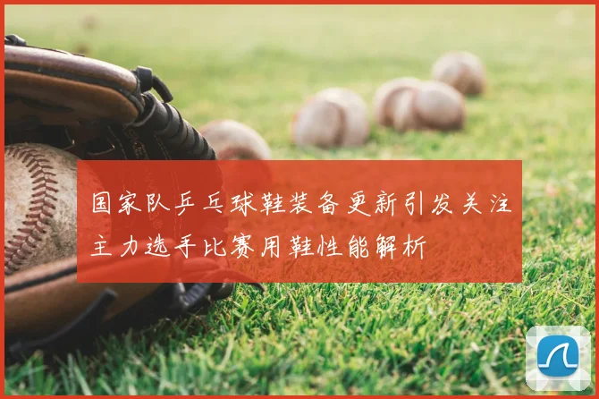 国家队乒乓球鞋装备更新引发关注主力选手比赛用鞋性能解析