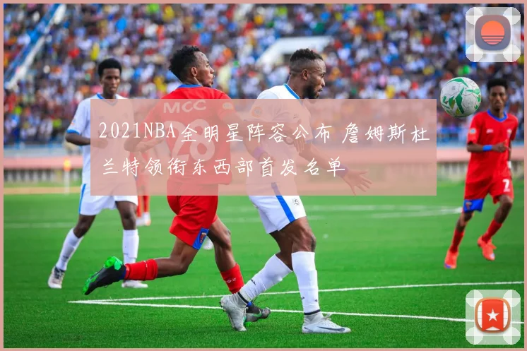 2021NBA全明星阵容公布 詹姆斯杜兰特领衔东西部首发名单