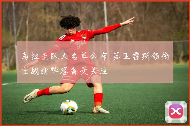 乌拉圭队大名单公布 苏亚雷斯领衔出战新阵容备受关注