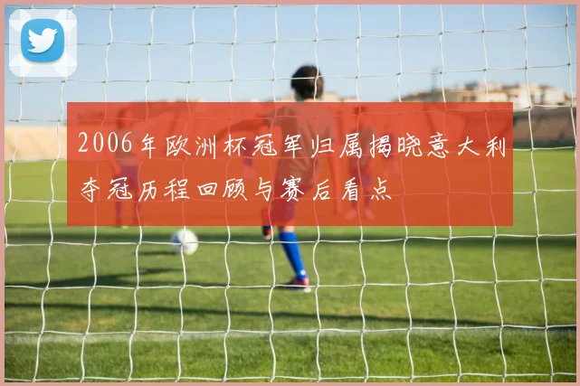 2006年欧洲杯冠军归属揭晓意大利夺冠历程回顾与赛后看点