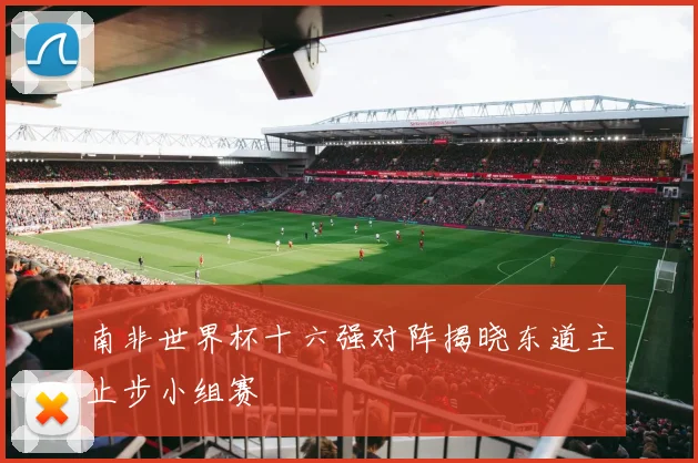 南非世界杯十六强对阵揭晓东道主止步小组赛